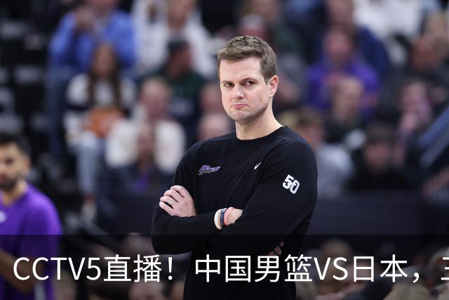 CCTV5直播！中国男篮VS日本，三将确定不打，胡明轩担大梁，郭士强下军令状